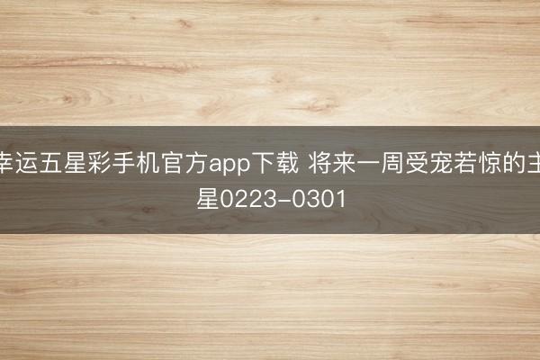 幸运五星彩手机官方app下载 将来一周受宠若惊的主星0223-0301