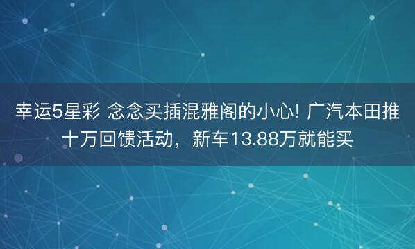 幸运5星彩 念念买插混雅阁的小心! 广汽本田推十万回馈活动,新车13.88万就能买