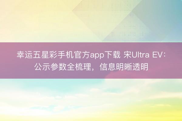 幸运五星彩手机官方app下载 宋Ultra EV：公示参数全梳理，信息明晰透明
