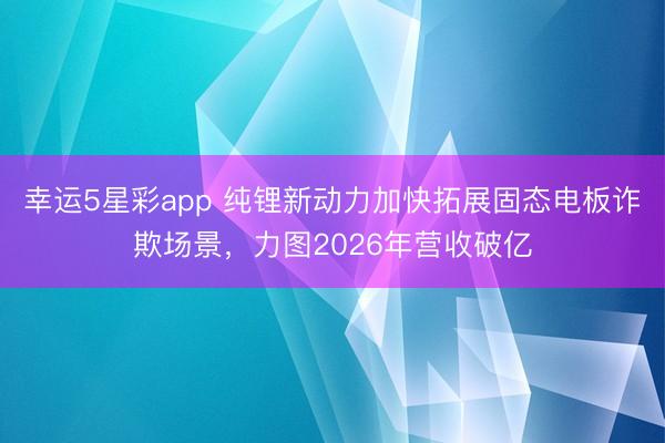 幸运5星彩app 纯锂新动力加快拓展固态电板诈欺场景，力图2026年营收破亿