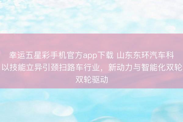 幸运五星彩手机官方app下载 山东东环汽车科技:以技能立异引颈扫路车行业,新动力与智能化双轮驱动