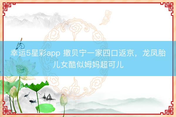 幸运5星彩app 撒贝宁一家四口返京,龙凤胎儿女酷似姆妈超可儿