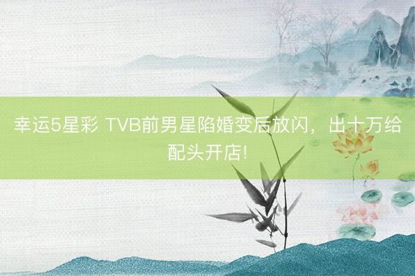 幸运5星彩 TVB前男星陷婚变后放闪，出十万给配头开店!