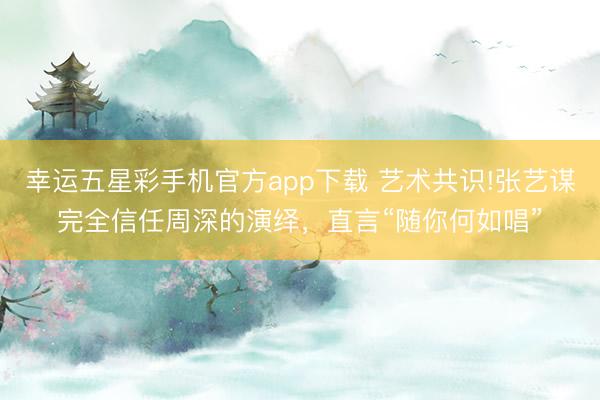 幸运五星彩手机官方app下载 艺术共识!张艺谋完全信任周深的演绎，直言“随你何如唱”