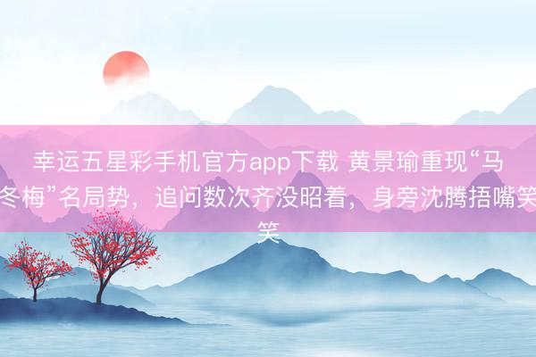 幸运五星彩手机官方app下载 黄景瑜重现“马冬梅”名局势,追问数次齐没昭着,身旁沈腾捂嘴笑