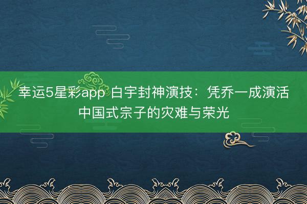 幸运5星彩app 白宇封神演技:凭乔一成演活中国式宗子的灾难与荣光
