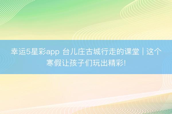 幸运5星彩app 台儿庄古城行走的课堂 | 这个寒假让孩子们玩出精彩!