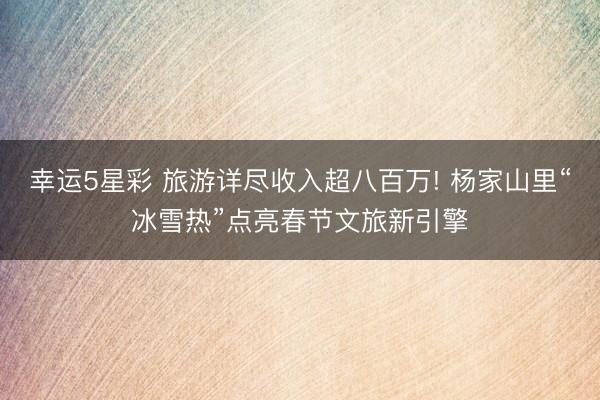 幸运5星彩 旅游详尽收入超八百万! 杨家山里“冰雪热”点亮春节文旅新引擎