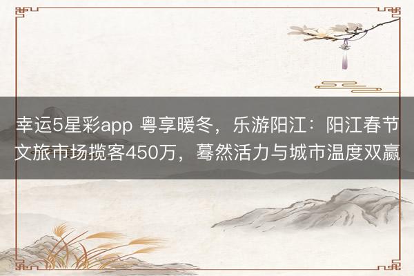 幸运5星彩app 粤享暖冬,乐游阳江:阳江春节文旅市场揽客450万,蓦然活力与城市温度双赢