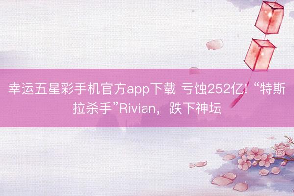 幸运五星彩手机官方app下载 亏蚀252亿! “特斯拉杀手”Rivian,跌下神坛