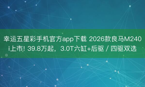 幸运五星彩手机官方app下载 2026款良马M240i上市! 39.8万起,3.0T六缸+后驱/四驱双选