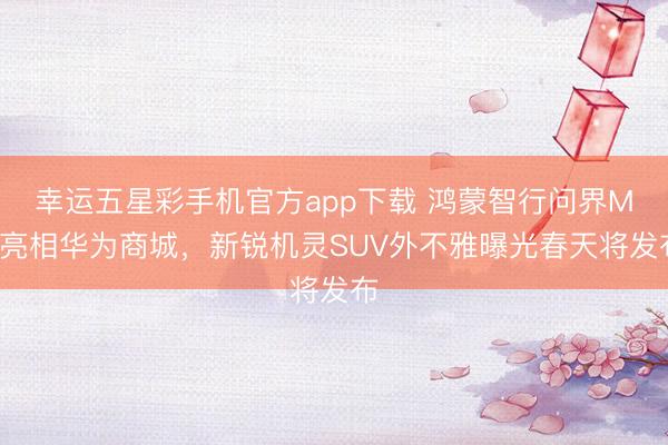 幸运五星彩手机官方app下载 鸿蒙智行问界M6亮相华为商城，新锐机灵SUV外不雅曝光春天将发布