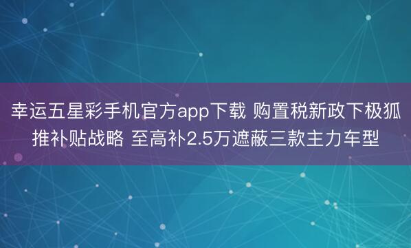幸运五星彩手机官方app下载 购置税新政下极狐推补贴战略 至高补2.5万遮蔽三款主力车型