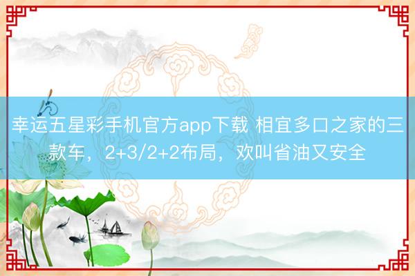 幸运五星彩手机官方app下载 相宜多口之家的三款车,2+3/2+2布局,欢叫省油又安全