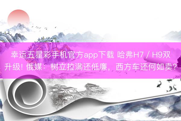 幸运五星彩手机官方app下载 哈弗H7/H9双升级! 俄媒:树立拉满还低廉,西方车还何如卖?