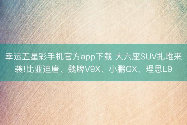 幸运五星彩手机官方app下载 大六座SUV扎堆来袭!比亚迪唐、魏牌V9X、小鹏GX、理思L9