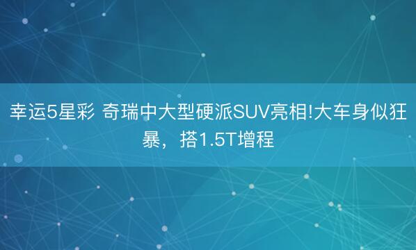 幸运5星彩 奇瑞中大型硬派SUV亮相!大车身似狂暴,搭1.5T增程