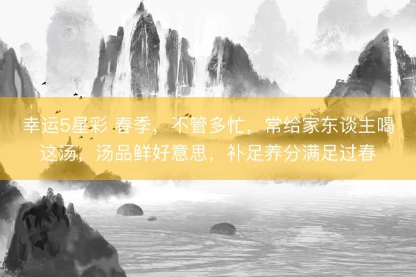 幸运5星彩 春季,不管多忙,常给家东谈主喝这汤,汤品鲜好意思,补足养分满足过春